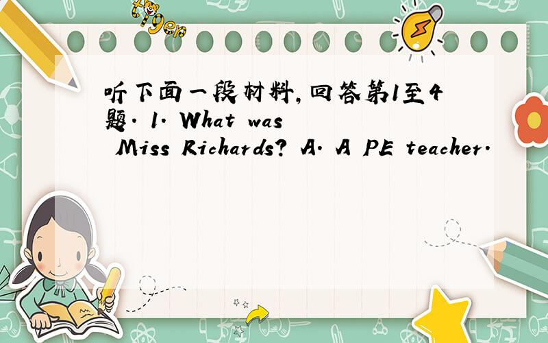 听下面一段材料,回答第1至4题. 1. What was Miss Richards? A. A PE teacher.