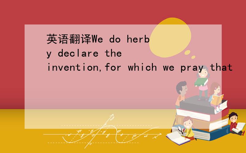 英语翻译We do herby declare the invention,for which we pray that