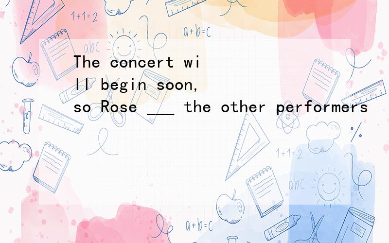 The concert will begin soon,so Rose ___ the other performers