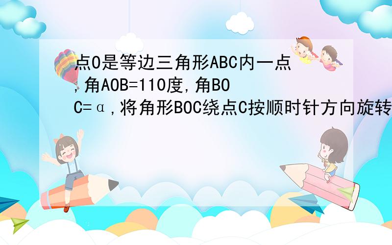 点O是等边三角形ABC内一点,角AOB=110度,角BOC=α,将角形BOC绕点C按顺时针方向旋转60度得三角形ADC,