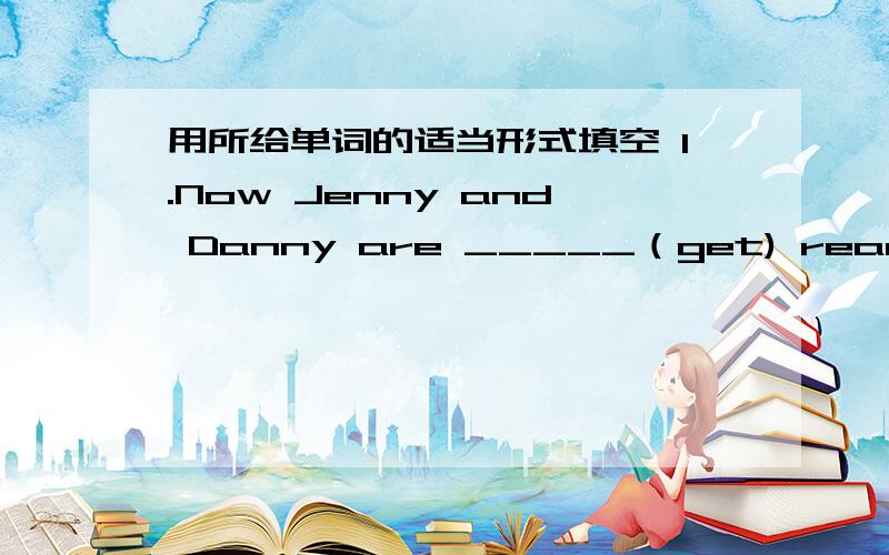 用所给单词的适当形式填空 1.Now Jenny and Danny are _____（get) ready for