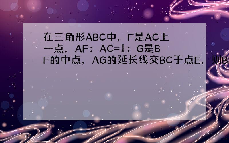 在三角形ABC中，F是AC上一点，AF：AC=1：G是BF的中点，AG的延长线交BC于点E，则BE：EC=？