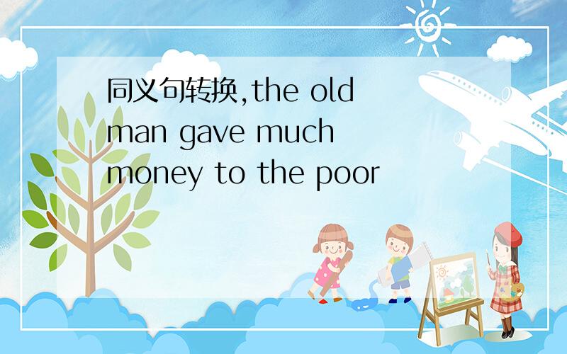 同义句转换,the old man gave much money to the poor