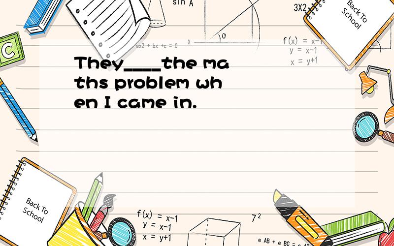 They____the maths problem when I came in.