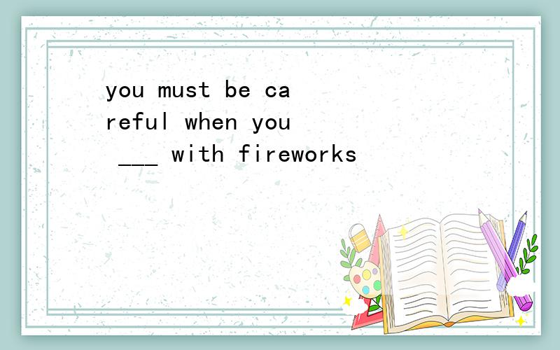 you must be careful when you ___ with fireworks