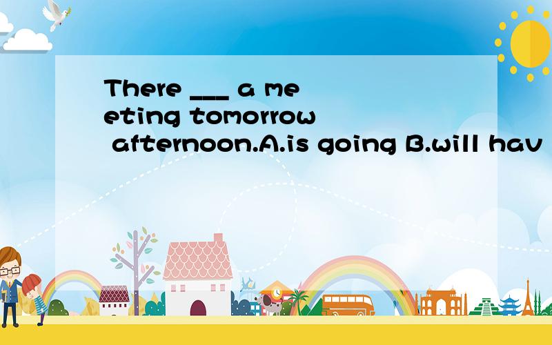 There ___ a meeting tomorrow afternoon.A.is going B.will hav