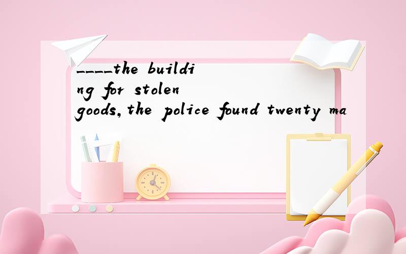 ____the building for stolen goods,the police found twenty ma