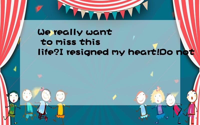 We really want to miss this life?I resigned my heart!Do not