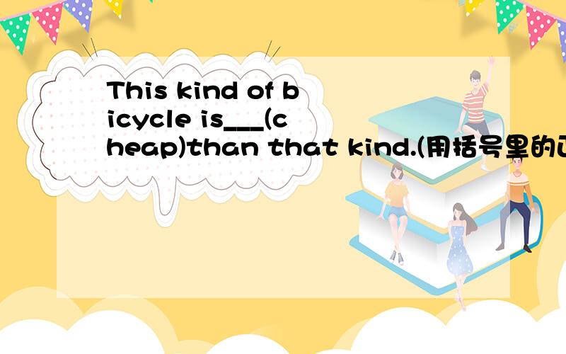 This kind of bicycle is___(cheap)than that kind.(用括号里的正确形式填空