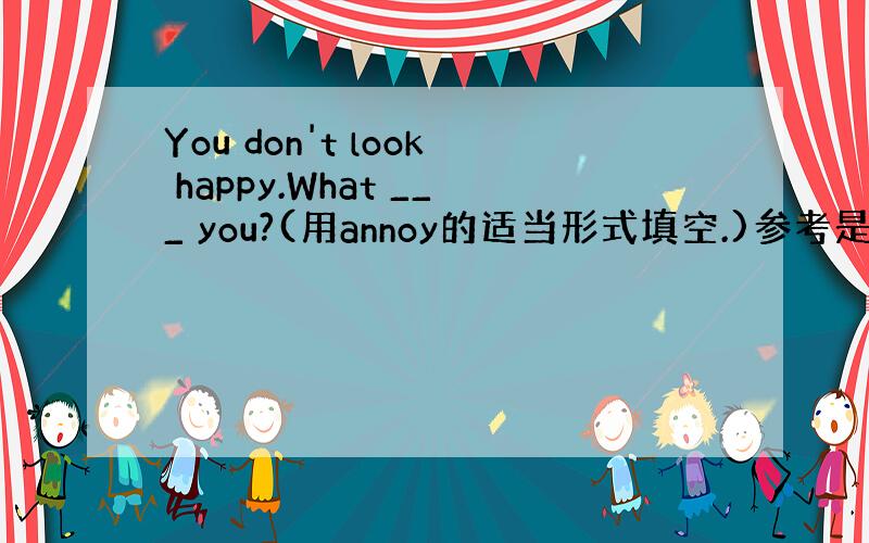 You don't look happy.What ___ you?(用annoy的适当形式填空.)参考是annoys,