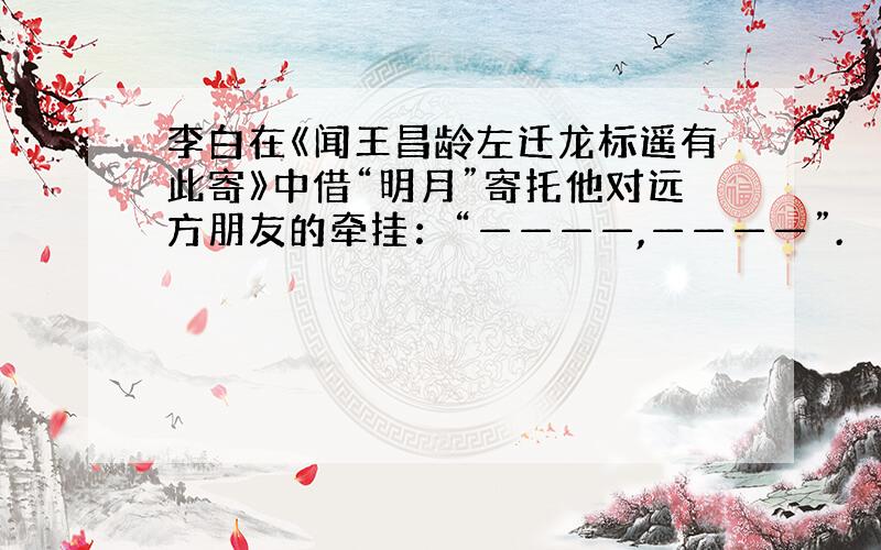 李白在《闻王昌龄左迁龙标遥有此寄》中借“明月”寄托他对远方朋友的牵挂：“————,————”.