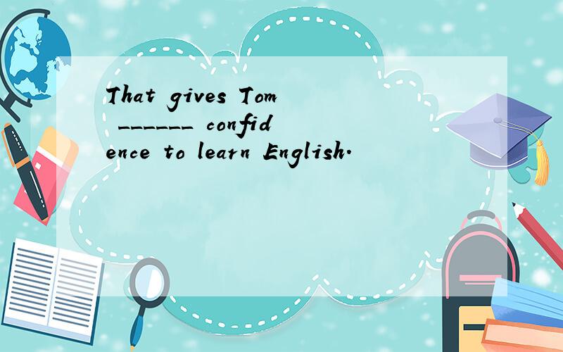 That gives Tom ______ confidence to learn English.