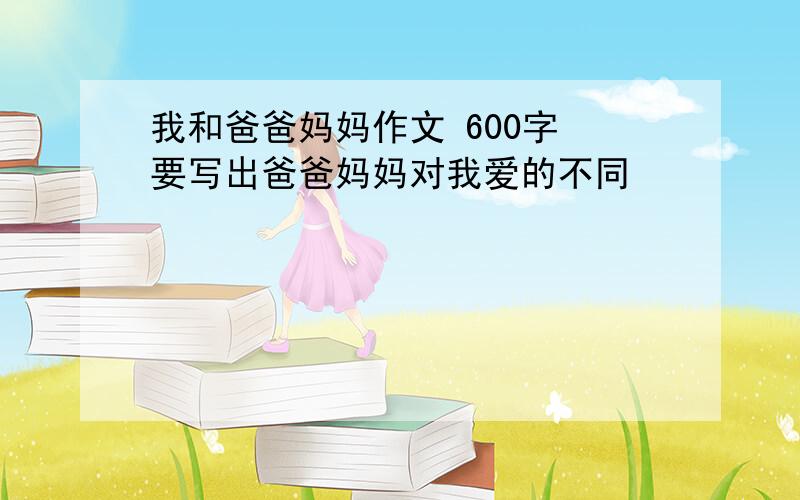 我和爸爸妈妈作文 600字 要写出爸爸妈妈对我爱的不同