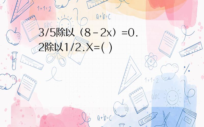 3/5除以（8-2x）=0.2除以1/2.X=( )