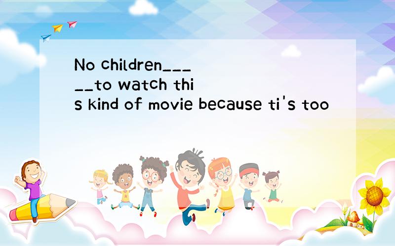 No children_____to watch this kind of movie because ti's too