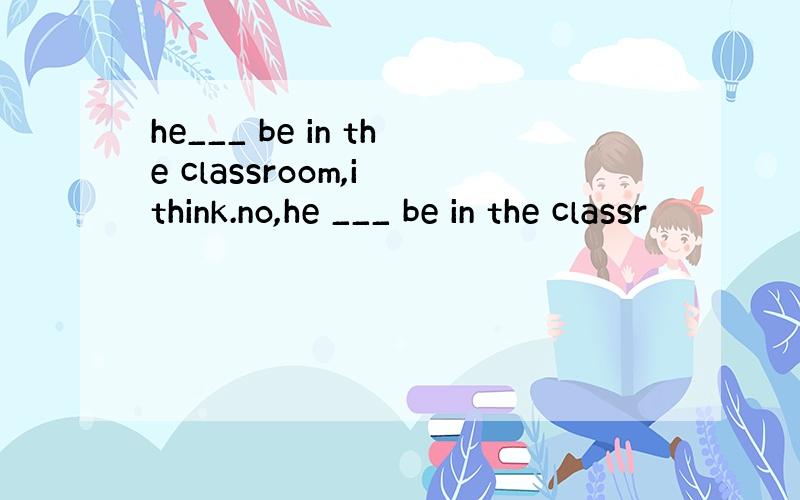 he___ be in the classroom,i think.no,he ___ be in the classr