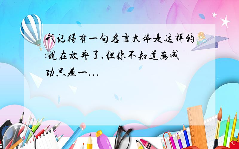 我记得有一句名言大体是这样的：现在放弃了,但你不知道离成功只差一...