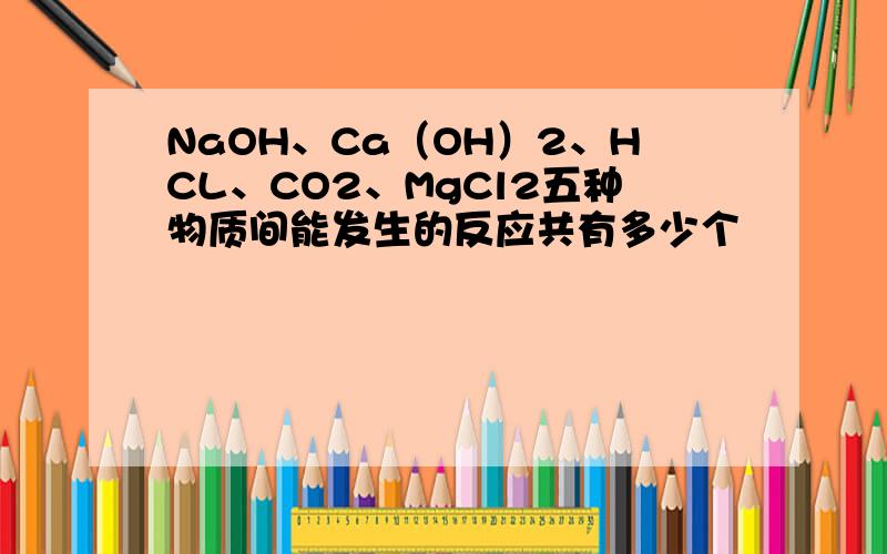 NaOH、Ca（OH）2、HCL、CO2、MgCl2五种物质间能发生的反应共有多少个