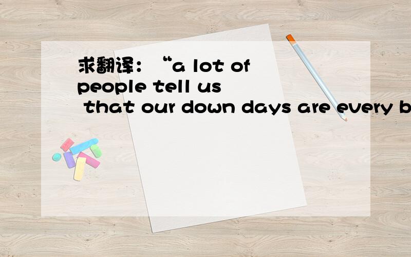 求翻译：“a lot of people tell us that our down days are every bi