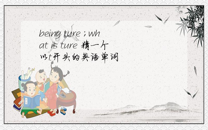 being ture ;what is ture 猜一个以t开头的英语单词