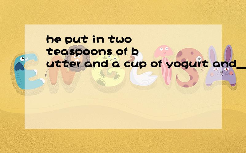 he put in two teaspoons of butter and a cup of yogurt and___