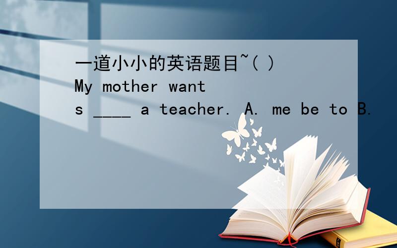 一道小小的英语题目~( ) My mother wants ____ a teacher. A. me be to B.