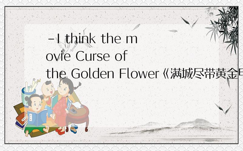 -I think the movie Curse of the Golden Flower《满城尽带黄金甲》isn’t