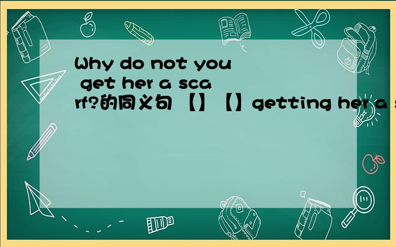 Why do not you get her a scarf?的同义句 【】【】getting her a scarf?