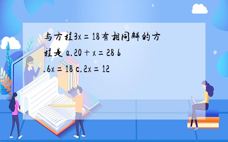 与方程3x=18有相同解的方程是 a.20+x=28 b.6x=18 c.2x=12