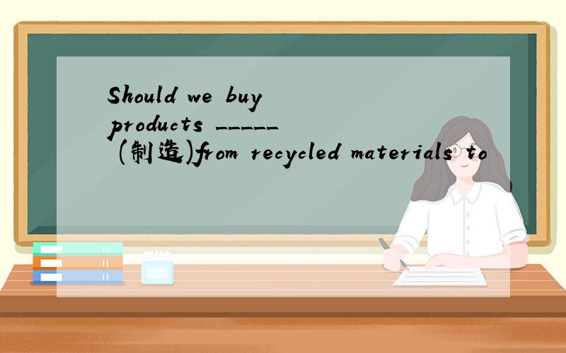 Should we buy products _____ (制造)from recycled materials to