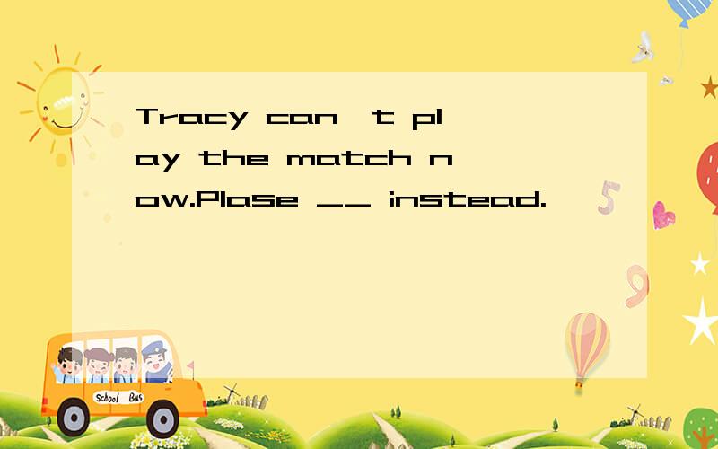 Tracy can't play the match now.Plase __ instead.