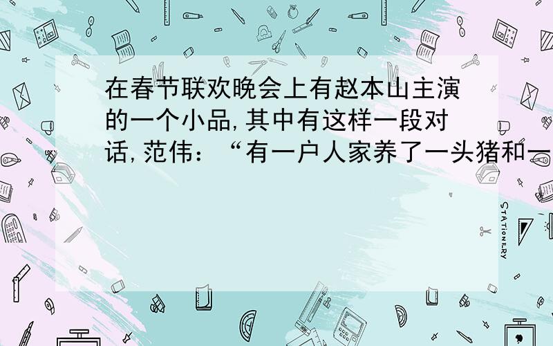 在春节联欢晚会上有赵本山主演的一个小品,其中有这样一段对话,范伟：“有一户人家养了一头猪和一头驴,
