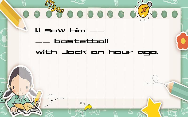 1.I saw him ____ bastetball with Jack an hour ago.