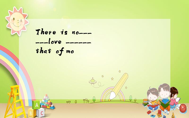There is no______love ______that of mo