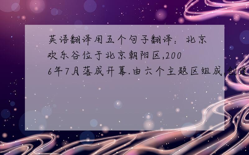 英语翻译用五个句子翻译：北京欢乐谷位于北京朝阳区,2006年7月落成开幕.由六个主题区组成,创造了一个多彩神秘的世界.每
