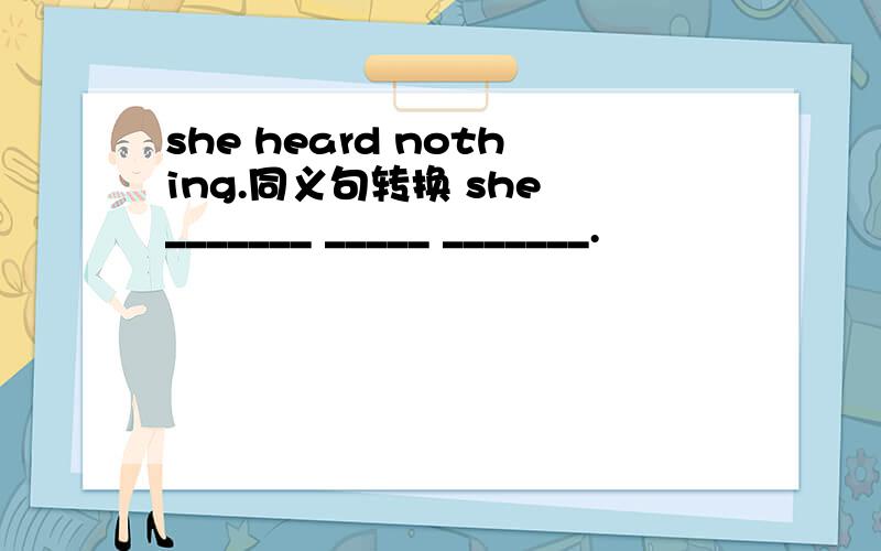 she heard nothing.同义句转换 she _______ _____ _______.