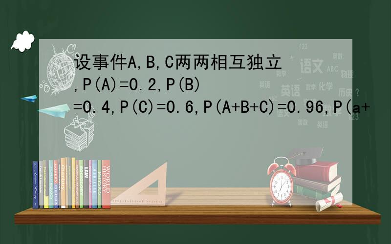 设事件A,B,C两两相互独立,P(A)=0.2,P(B)=0.4,P(C)=0.6,P(A+B+C)=0.96,P(a+