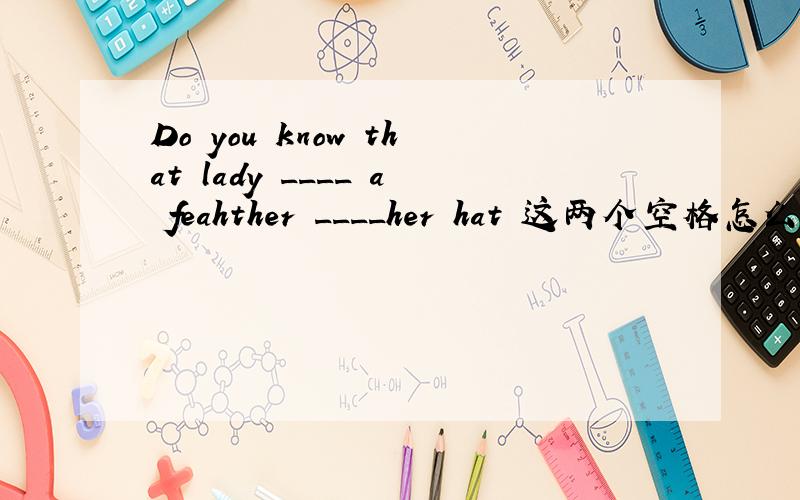 Do you know that lady ____ a feahther ____her hat 这两个空格怎么填?快