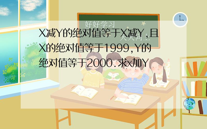 X减Y的绝对值等于X减Y,且X的绝对值等于1999,Y的绝对值等于2000.求x加Y