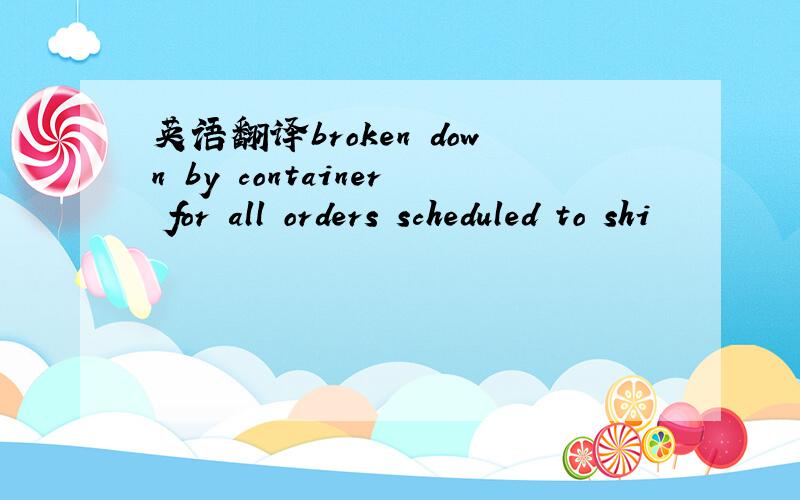 英语翻译broken down by container for all orders scheduled to shi