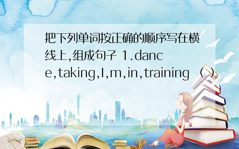把下列单词按正确的顺序写在横线上,组成句子 1.dance,taking,I,m,in,training （ ）