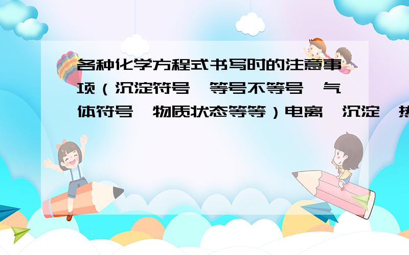 各种化学方程式书写时的注意事项（沉淀符号、等号不等号、气体符号、物质状态等等）电离、沉淀、热、燃烧