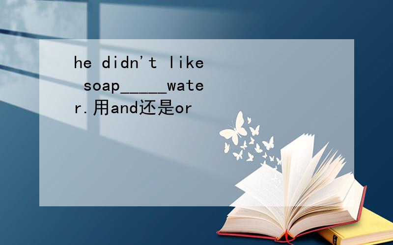 he didn't like soap_____water.用and还是or