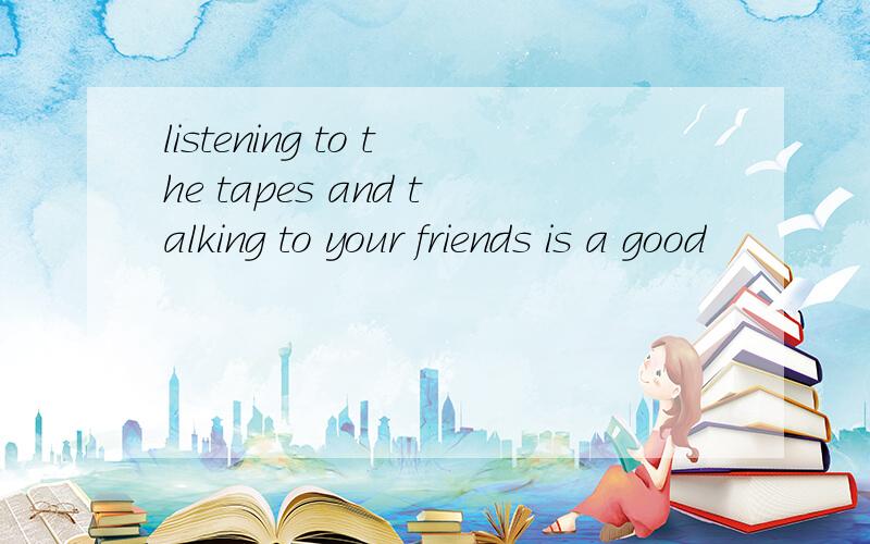 listening to the tapes and talking to your friends is a good