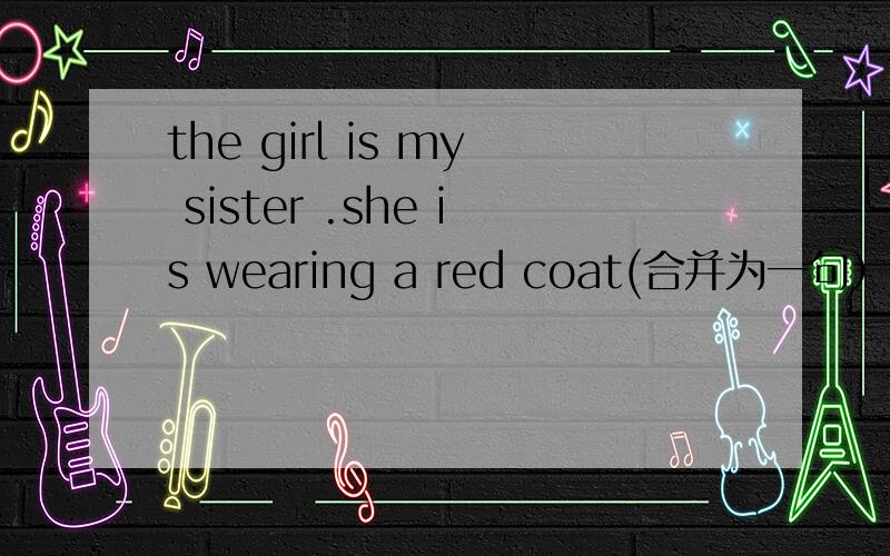 the girl is my sister .she is wearing a red coat(合并为一句）