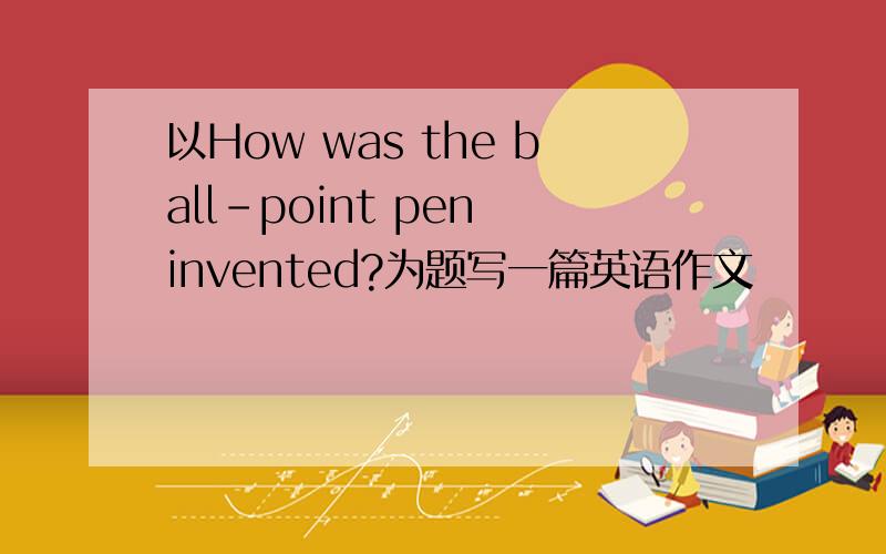 以How was the ball-point pen invented?为题写一篇英语作文