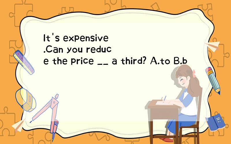 It's expensive.Can you reduce the price __ a third? A.to B.b