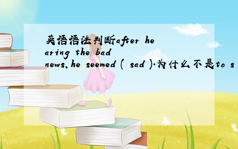 英语语法判断after hearing the bad news,he seemed ( sad ).为什么不是to s