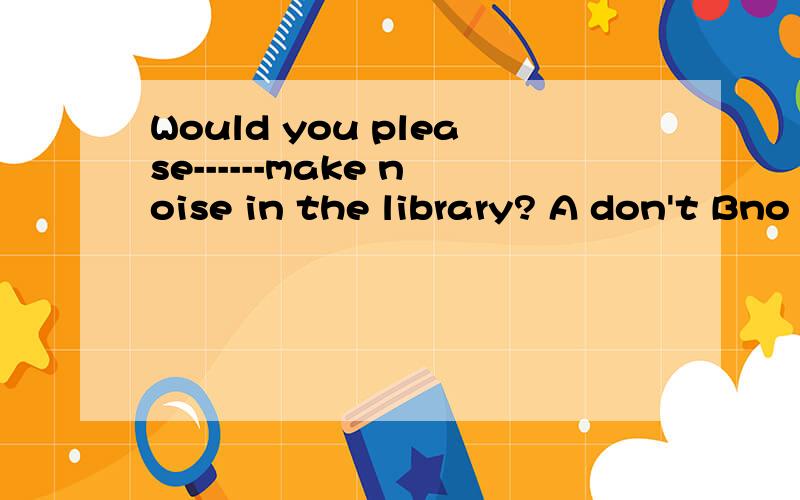 Would you please------make noise in the library? A don't Bno