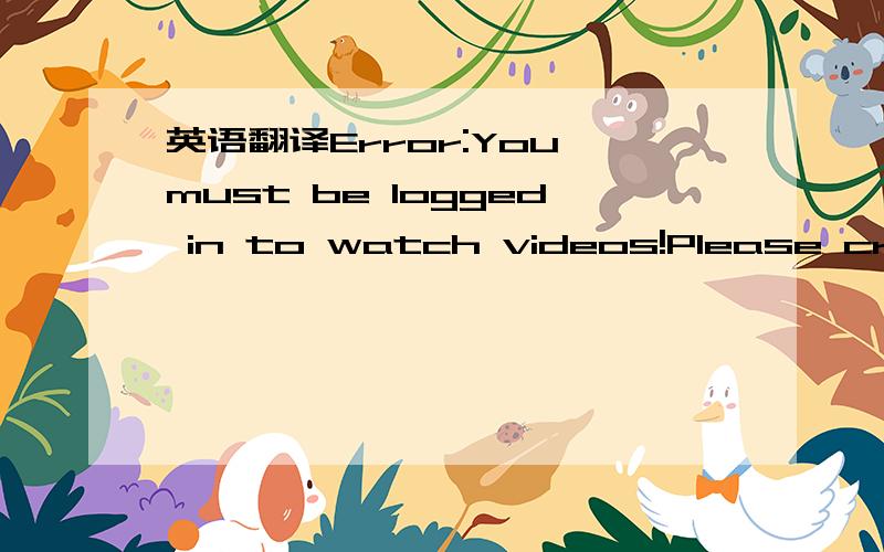 英语翻译Error:You must be logged in to watch videos!Please creat